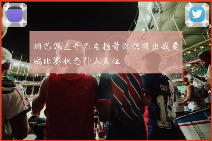 姆巴佩左手无名指骨折仍将出战曼城比赛状态引人关注