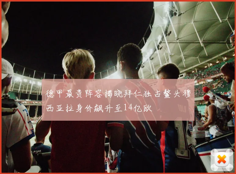 德甲最贵阵容揭晓拜仁独占鳌头穆西亚拉身价飙升至14亿欧