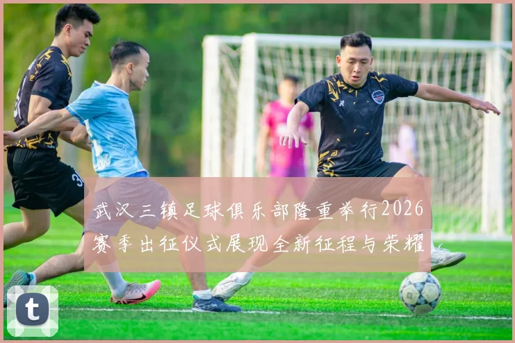 武汉三镇足球俱乐部隆重举行2026赛季出征仪式展现全新征程与荣耀追求