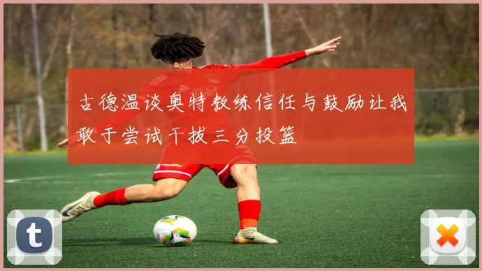 古德温谈奥特教练信任与鼓励让我敢于尝试干拔三分投篮