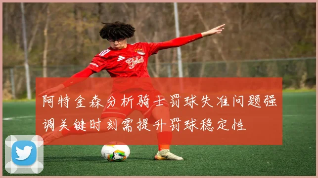 阿特金森分析骑士罚球失准问题强调关键时刻需提升罚球稳定性