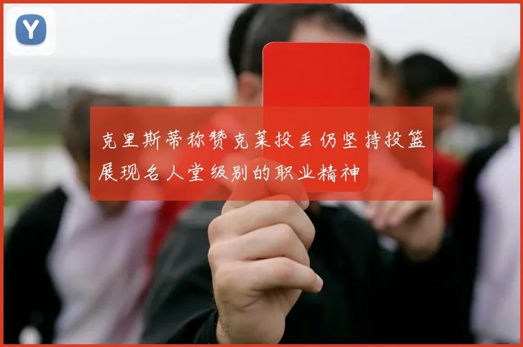 克里斯蒂称赞克莱投丢仍坚持投篮展现名人堂级别的职业精神