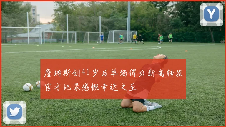 詹姆斯创41岁后单场得分新高转发官方纪录感慨幸运之至