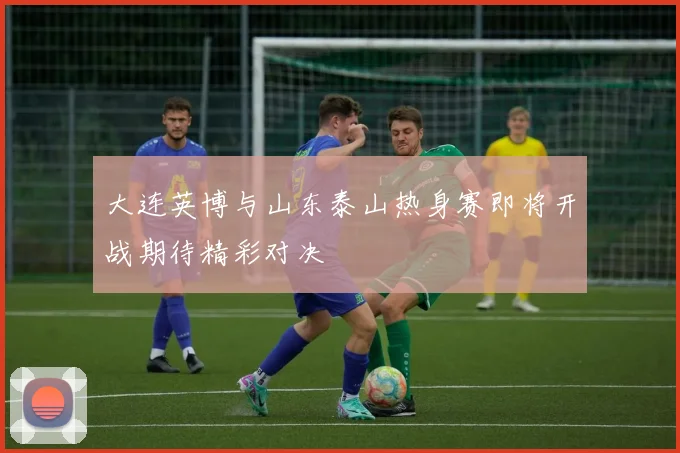 大连英博与山东泰山热身赛即将开战期待精彩对决