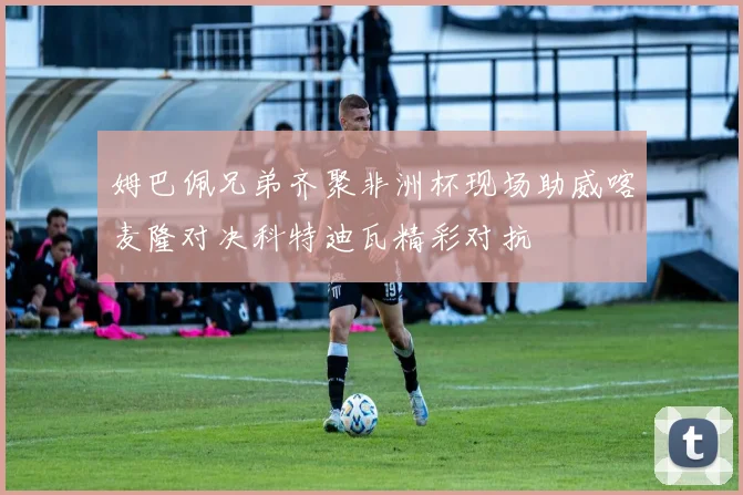姆巴佩兄弟齐聚非洲杯现场助威喀麦隆对决科特迪瓦精彩对抗