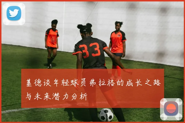 基德谈年轻球员弗拉格的成长之路与未来潜力分析
