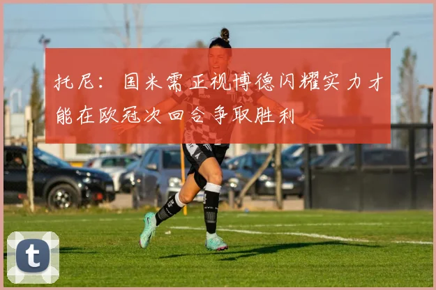 托尼：国米需正视博德闪耀实力才能在欧冠次回合争取胜利