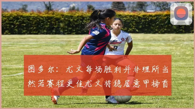 图多尔：尤文每场胜利并非理所当然若赛程更佳尤文将稳居意甲榜首
