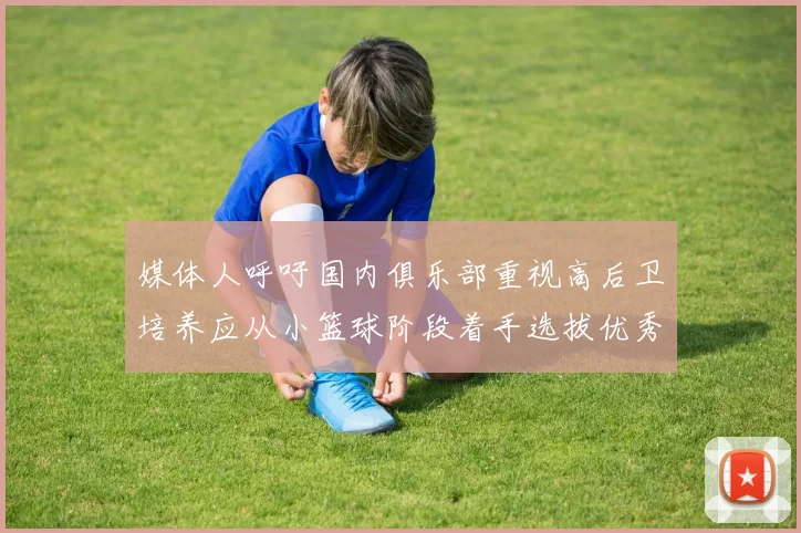 媒体人呼吁国内俱乐部重视高后卫培养应从小篮球阶段着手选拔优秀前锋