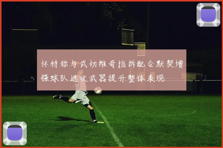 怀特称与武切维奇挡拆配合默契增强球队进攻武器提升整体表现