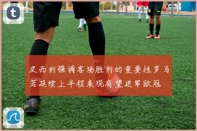 皮西利强调客场胜利的重要性罗马若延续上半程表现有望进军欧冠