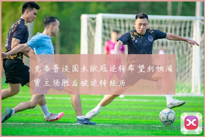 克洛普谈国米欧冠逆转希望利物浦曾主场胜后被逆转经历