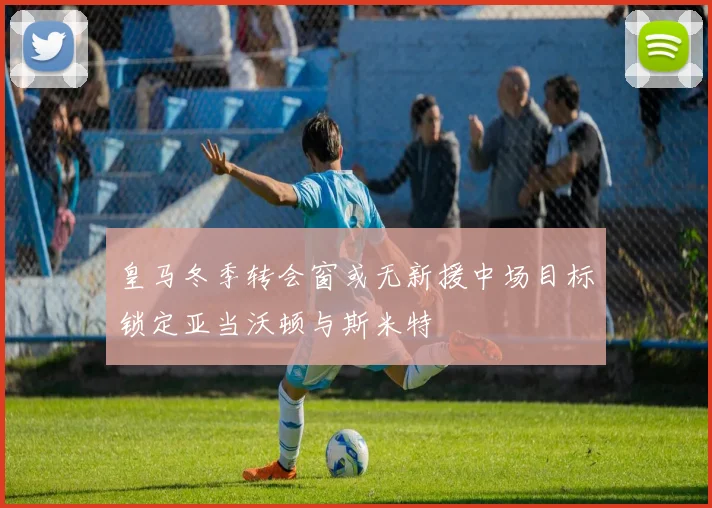 皇马冬季转会窗或无新援中场目标锁定亚当沃顿与斯米特