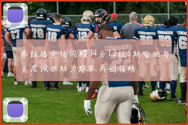 弗拉格全场闪耀34分12板5助哈珀与克尼佩尔助力球队再创佳绩