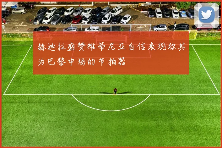 赫迪拉盛赞维蒂尼亚自信表现称其为巴黎中场的节拍器