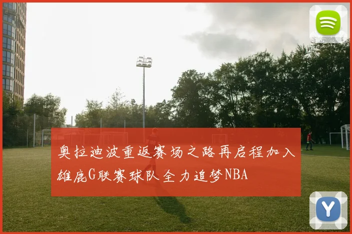 奥拉迪波重返赛场之路再启程加入雄鹿G联赛球队全力追梦NBA
