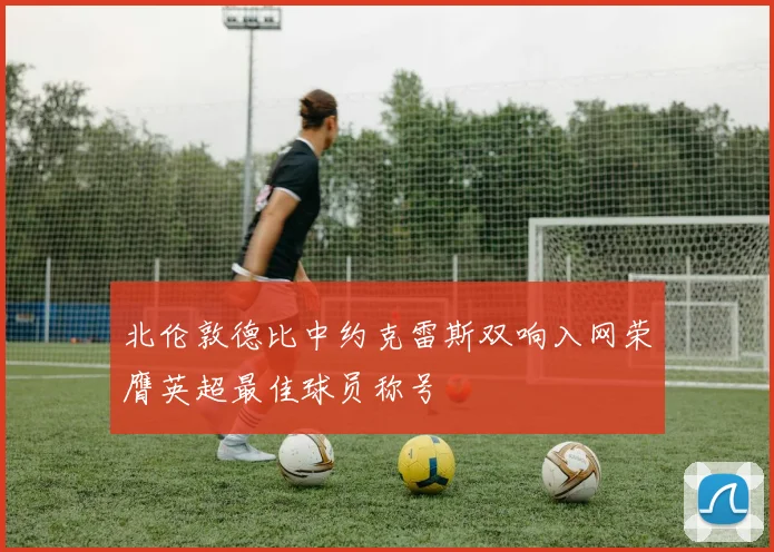 北伦敦德比中约克雷斯双响入网荣膺英超最佳球员称号