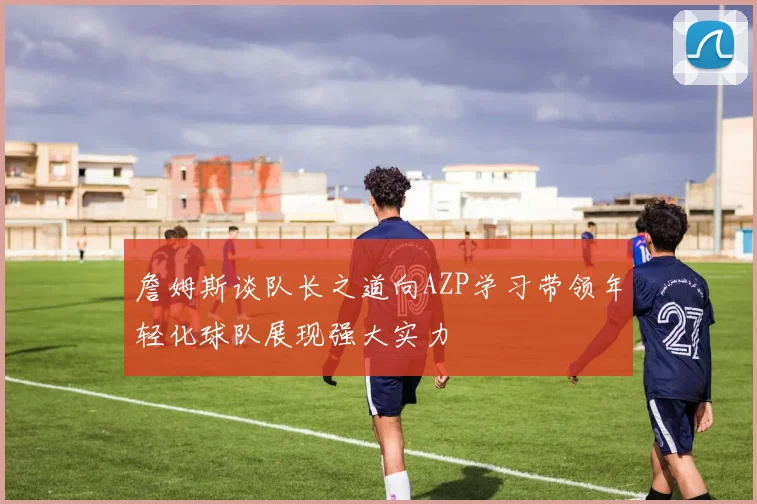 詹姆斯谈队长之道向AZP学习带领年轻化球队展现强大实力