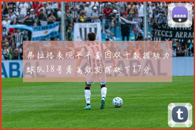 弗拉格表现平平奎因双十数据助力球队18号秀高效发挥砍下17分
